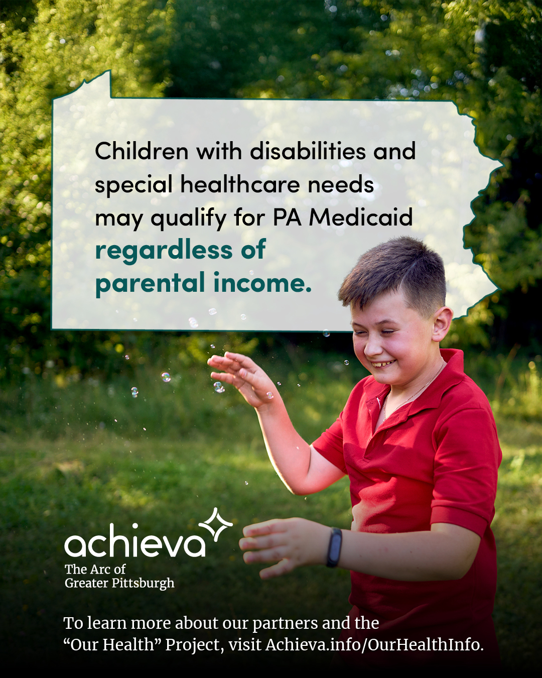 Image description: The image is a promotional graphic for Achieva, its partners, and its "Our Health" Project. It features a smiling boy with light skin and short brown hair, wearing a red polo shirt. He is reaching towards a cluster of floating bubbles, with his right arm extended and his left arm bent at the elbow. His expression is joyful and playful. The background is a soft-focus view of green foliage, likely a park or outdoor setting. This creates a natural and inviting atmosphere. Overlaid on the image is a stylized outline of the state of Pennsylvania, filled with white space and text. The text within the Pennsylvania shape reads: "Children with disabilities and special healthcare needs may qualify for PA Medicaid regardless of parental income." The words "regardless of parental income" are in a teal color, drawing the eye. In the lower left corner, the "achieva" logo is present, with the text "The Arc of Greater Pittsburgh" beneath it. Below the logo is a line of text that reads, "To learn more about our partners and the 'Our Health' Project, visit Achieva.info/OurHealthInfo."