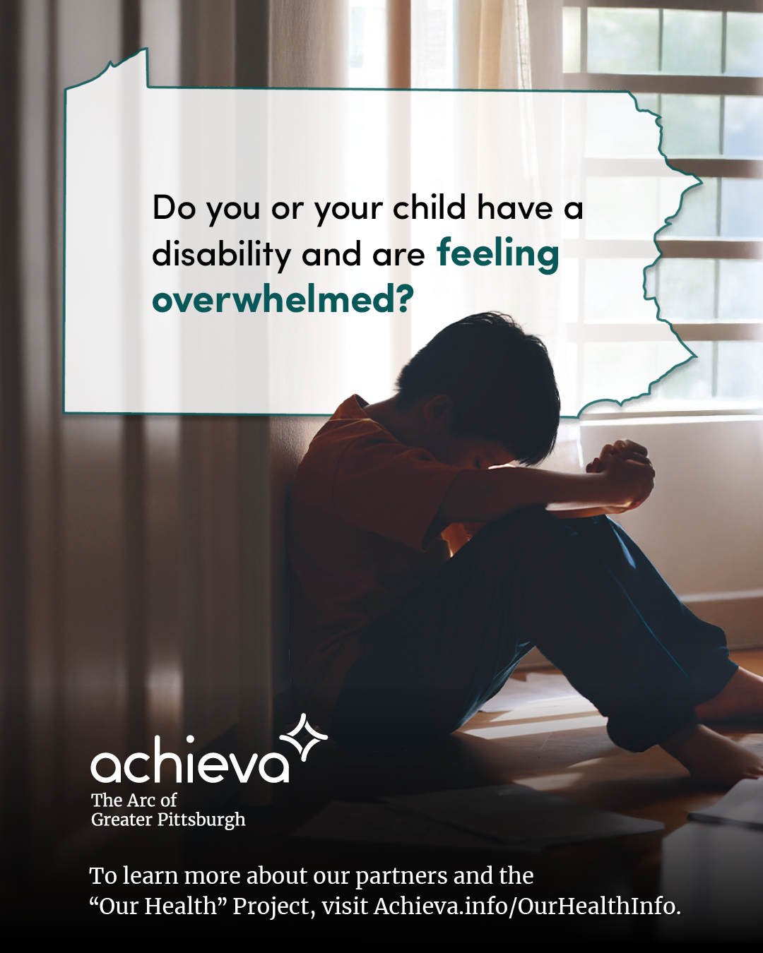 Image description: The image is a promotional graphic for Achieva, its partners, and its "Our Health" Project. It features a child with dark hair. He is seated on the floor, in shadow, with his hands clasped and his head down. The tone conveys sadness. Overlaid on the image is a stylized outline of the state of Pennsylvania, filled with white space and text. The text within the Pennsylvania shape reads: "Do you or your child have a disability and are feeling overwhelmed?" The words "feeling overwhelmed" are in a teal color, drawing the eye. In the lower left corner, the "achieva" logo is present, with the text