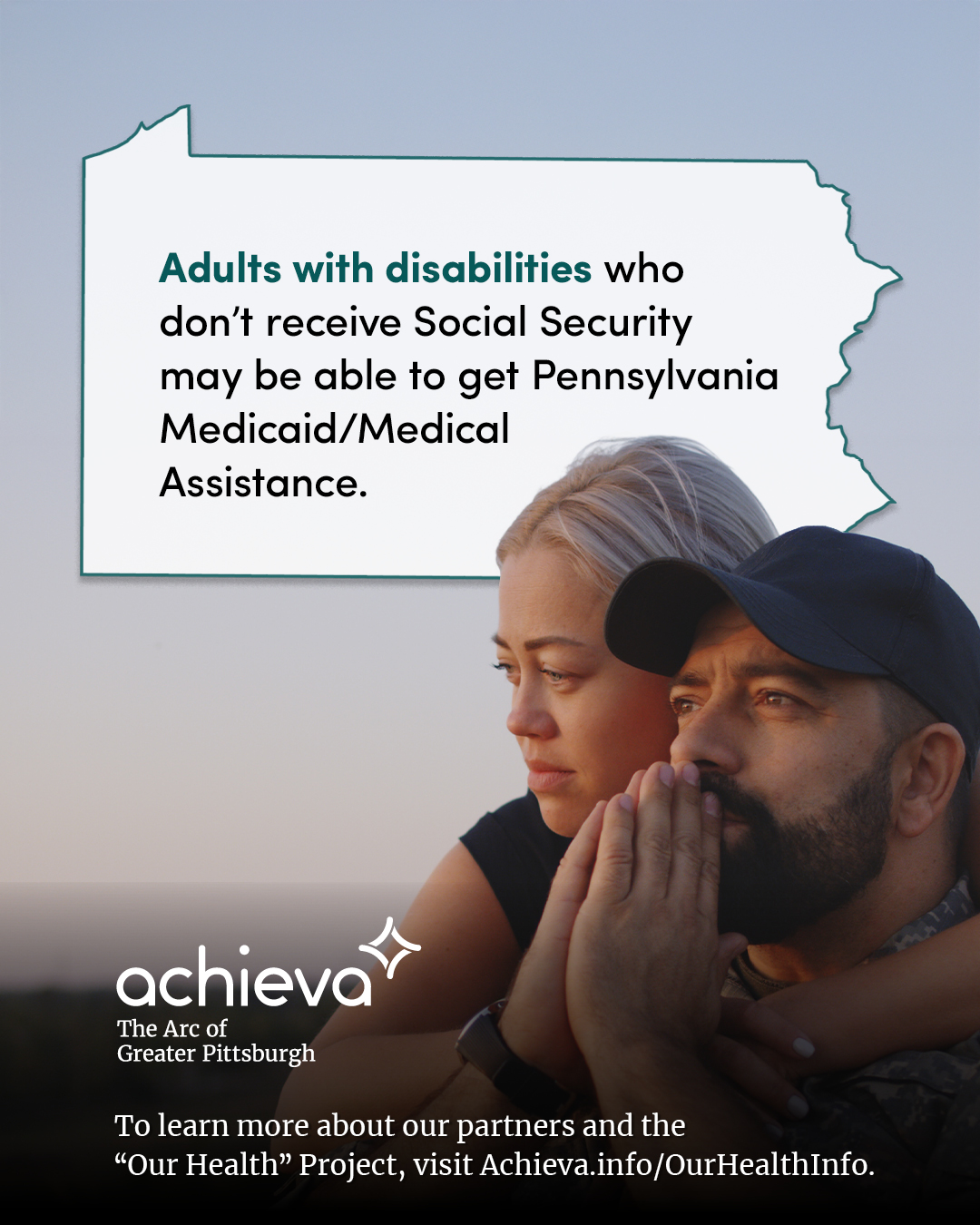 Image description: The image is a promotional graphic for Achieva, its partner, and its "Our Health" Project. The central figures are a young light skinned couple, looking thoughtfully at the horizon. The setting is an evening sky, showing a mild sunset. The woman has blonde hair and is leaning against a man with dark hair and a beard. His hands are in a prayer position over this mouth. Overlaid on the image is a stylized outline of the state of Pennsylvania, filled with white space and text. The text within the Pennsylvania shape reads: "Adults with disabilities who don't receive Social Security may be able to get Pennsylvania Medicaid/Medical Assistance." The words "may be able" are in a teal color, drawing the eye. In the lower left corner, the "achieva" logo is present, with the text "The Arc of Greater Pittsburgh" beneath it. Below the logo is a line of text that reads, "To learn more about our partners and the 'Our Health' Project, visit Achieva.info/OurHealthInfo."
