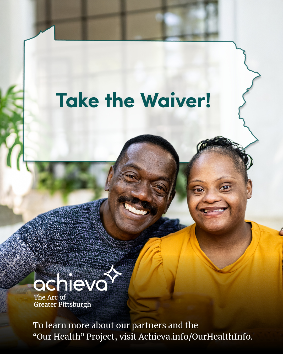 Image description: The image is a promotional graphic for Achieva, its partners, and its "Our Health" Project. It features a young Black girl with Down syndrome and a man who appears to be her father. They are both smiling and are seated at a breakfast table. The image is bright and conveys a sense of joy and enthusiasm. Overlaid on the image is a stylized outline of the state of Pennsylvania, filled with white space and text. The text within the Pennsylvania shape reads: "Take the Waiver!" The words are in a teal color, drawing the eye. In the lower left corner, the "achieva" logo is present, with the text "The Arc of Greater Pittsburgh" beneath it. Below the logo is a line of text that reads,