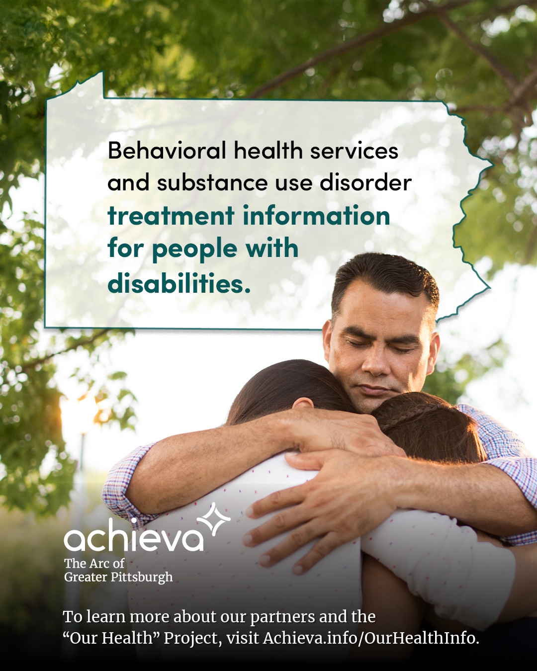Image description: The image is a promotional graphic for Achieva, its partners, and its "Our Health" Project. The graphic features a light skinned man with brown hair and his eyes closed, hugging two light skinned children with brown hair. They are standing outside under a canopy of green trees. Overlaid on the image is a stylized outline of the state of Pennsylvania, filled with white space and text. The text within the Pennsylvania shape reads: "Behavioral health services and substance use disorder treatment information for people with disabilities." The words "treatment information for people with disabilities" are in a teal color, drawing the eye. In the lower left corner, the "achieva" logo is present, with the text "The Arc of Greater Pittsburgh" beneath it. Below the logo is a line of text that reads, "To learn more about our partners and the 'Our Health' Project, visit Achieva.info/OurHealthInfo."
