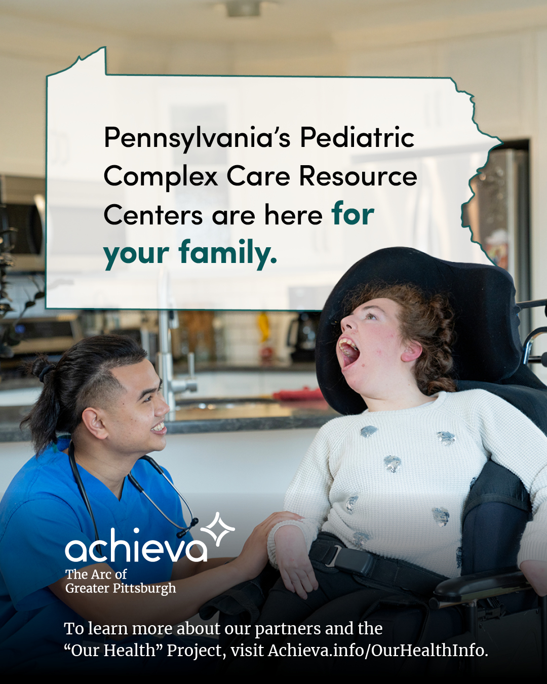 Image description: The image is a promotional graphic for Achieva, its partners, and its "Our Health" Project. It features a young girl with Cerebral palsy, she is light skinned with brown hair and appears cheerful in her wheelchair. She is being assisted by a man of color with his hair tied back. He is smiling at her, in blue scrubs with a stethoscope around his neck. The background suggests they are in a physical therapy setting. Overlaid on the image is a stylized outline of the state of Pennsylvania, filled with white space and text. The text within the Pennsylvania shape reads: "Pennsylvania's Pediatric Complex Care Resource Centers are here for your family." is displayed within a white rectangle shaped like the state of Pennsylvania. The words "for your family" are in a teal color, drawing the eye. In the lower left corner, the "achieva" logo is present, with the text "The Arc of Greater Pittsburgh" beneath it. Below the logo is a line of text that reads, "To learn more about our partners and the 'Our Health' Project, visit Achieva.info/OurHealthInfo."