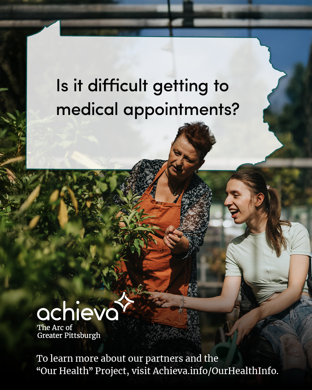 Image description: The image is a promotional graphic for Achieva, its partners, and its "Our Health" Project. It features two white women in a green house, looking at a tree. One woman is standing, wearing a gardening apron. The other woman is seated in a wheelchair with her hair in a ponytail. Overlaid on the image is a stylized outline of the state of Pennsylvania, filled with white space and text. The text within the Pennsylvania shape reads: "Is it difficult getting to medical appointments?" In the lower left corner, the "achieva" logo is present, with the text "The Arc of Greater Pittsburgh" beneath it. Below the logo is a line of text that reads, "To learn more about our partners and the 'Our Health' Project, visit Achieva.info/OurHealthInfo."